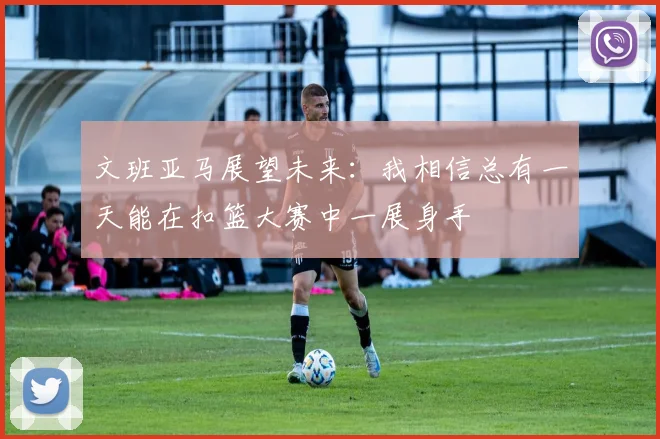 文班亚马展望未来：我相信总有一天能在扣篮大赛中一展身手
