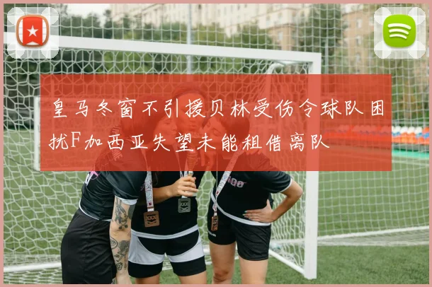 皇马冬窗不引援贝林受伤令球队困扰F加西亚失望未能租借离队