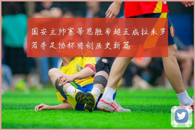 国安主帅塞蒂恩胜率超五成拉米罗若夺足协杯将创历史新篇