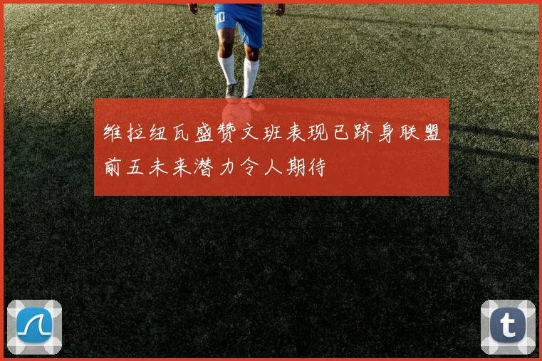 维拉纽瓦盛赞文班表现已跻身联盟前五未来潜力令人期待