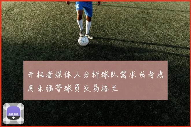 开拓者媒体人分析球队需求或考虑用乐福等球员交易格兰