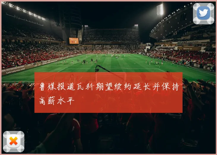 鲁媒报道瓦科期望续约延长并保持高薪水平