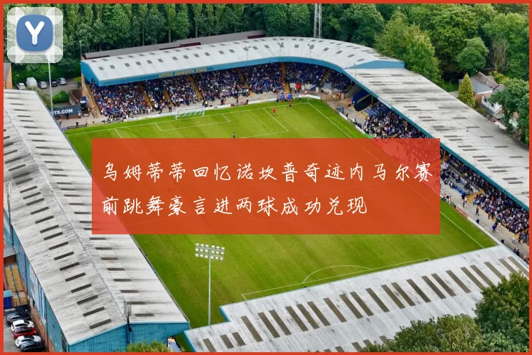 乌姆蒂蒂回忆诺坎普奇迹内马尔赛前跳舞豪言进两球成功兑现