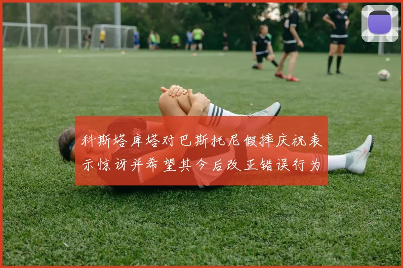 科斯塔库塔对巴斯托尼假摔庆祝表示惊讶并希望其今后改正错误行为