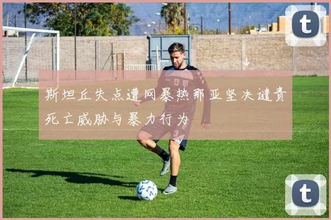 斯坦丘失点遭网暴热那亚坚决谴责死亡威胁与暴力行为