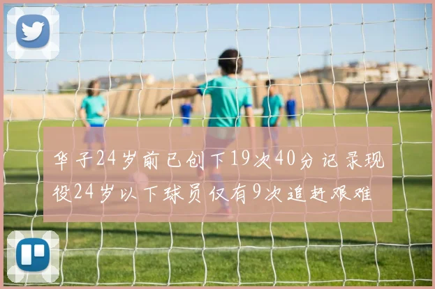 华子24岁前已创下19次40分记录现役24岁以下球员仅有9次追赶艰难