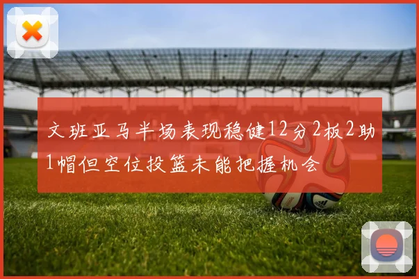 文班亚马半场表现稳健12分2板2助1帽但空位投篮未能把握机会
