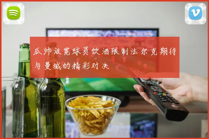 瓜帅放宽球员饮酒限制法尔克期待与曼城的精彩对决