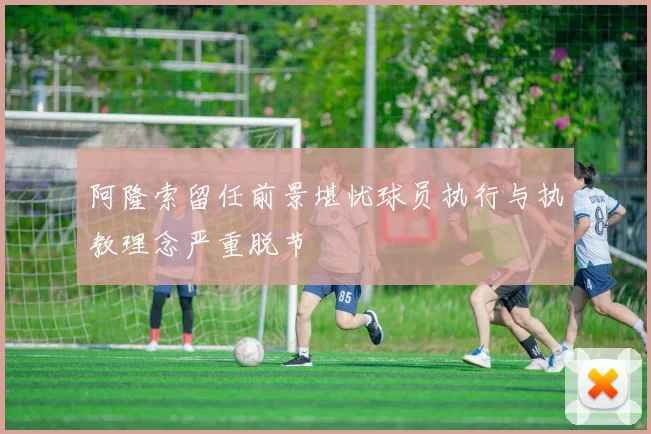 阿隆索留任前景堪忧球员执行与执教理念严重脱节