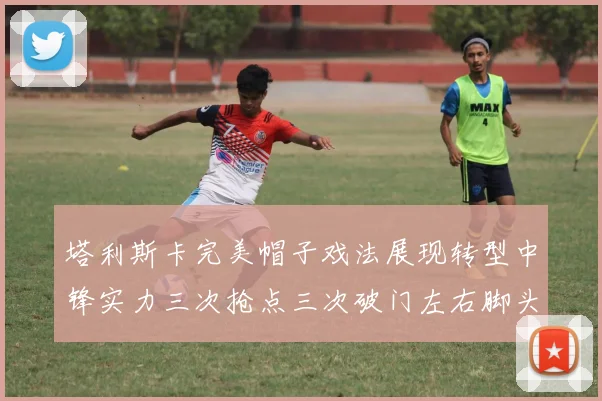 塔利斯卡完美帽子戏法展现转型中锋实力三次抢点三次破门左右脚头球俱佳