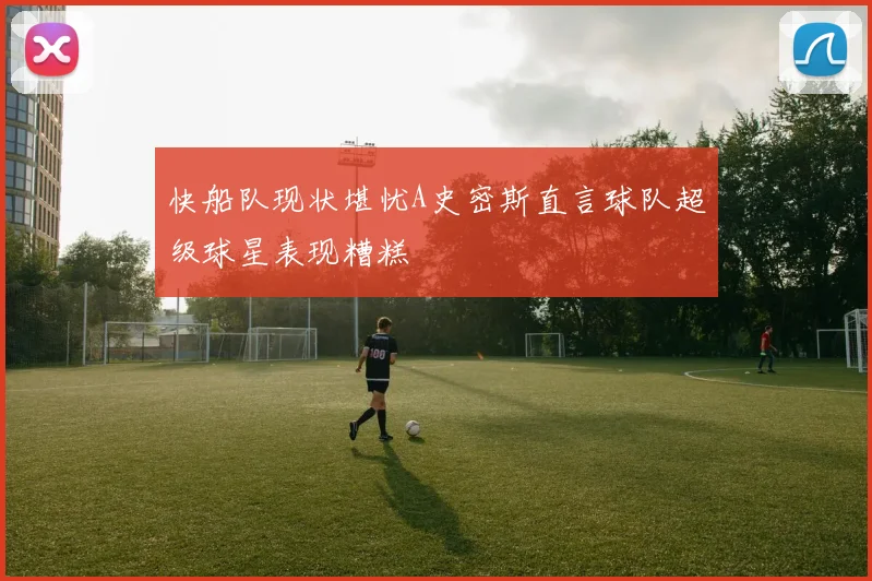 快船队现状堪忧A史密斯直言球队超级球星表现糟糕