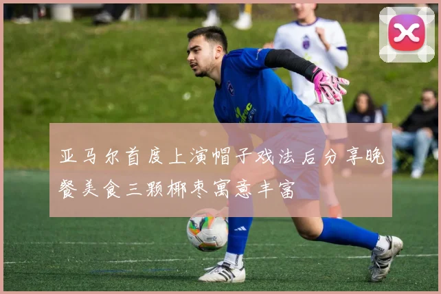 亚马尔首度上演帽子戏法后分享晚餐美食三颗椰枣寓意丰富