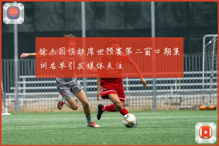 徐杰因伤缺席世预赛第二窗口期集训名单引发媒体关注