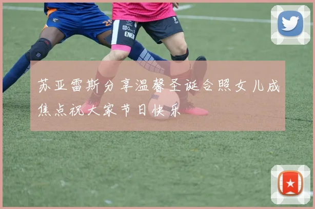 苏亚雷斯分享温馨圣诞合照女儿成焦点祝大家节日快乐