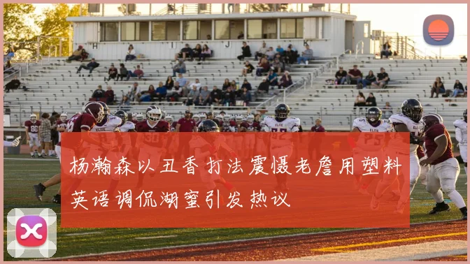 杨瀚森以丑香打法震慑老詹用塑料英语调侃湖蜜引发热议