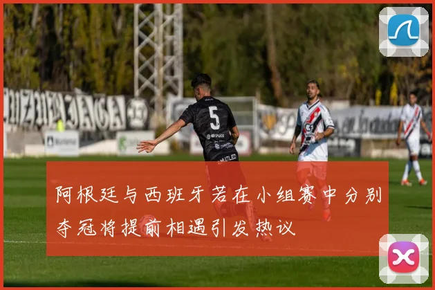 阿根廷与西班牙若在小组赛中分别夺冠将提前相遇引发热议
