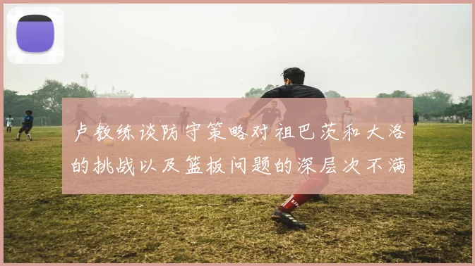 卢教练谈防守策略对祖巴茨和大洛的挑战以及篮板问题的深层次不满