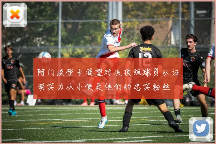阿门谈登卡渴望对决顶级球员以证明实力从小便是他们的忠实粉丝
