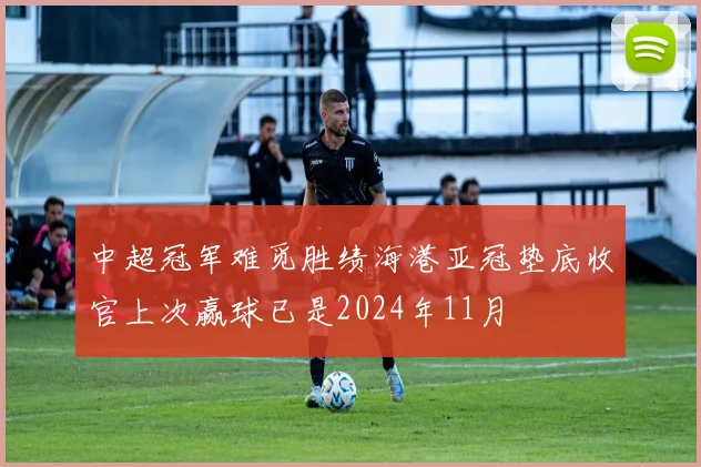 中超冠军难觅胜绩海港亚冠垫底收官上次赢球已是2024年11月
