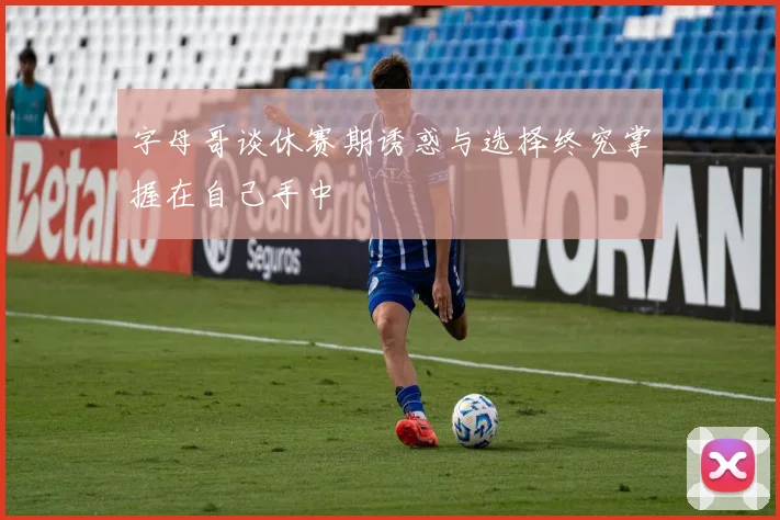 字母哥谈休赛期诱惑与选择终究掌握在自己手中