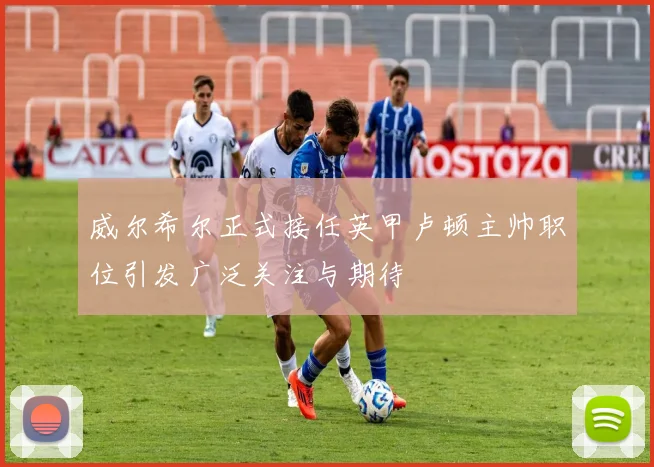 威尔希尔正式接任英甲卢顿主帅职位引发广泛关注与期待