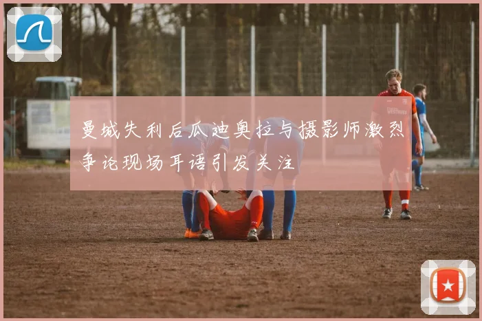 曼城失利后瓜迪奥拉与摄影师激烈争论现场耳语引发关注