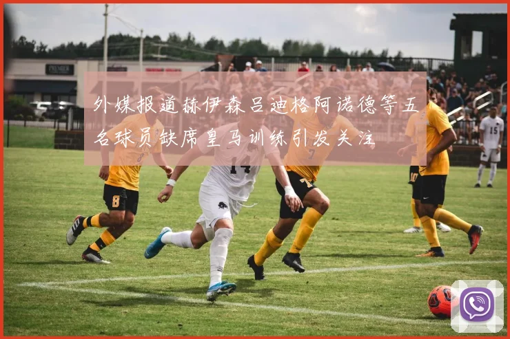 外媒报道赫伊森吕迪格阿诺德等五名球员缺席皇马训练引发关注