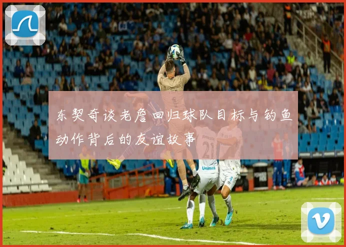东契奇谈老詹回归球队目标与钓鱼动作背后的友谊故事