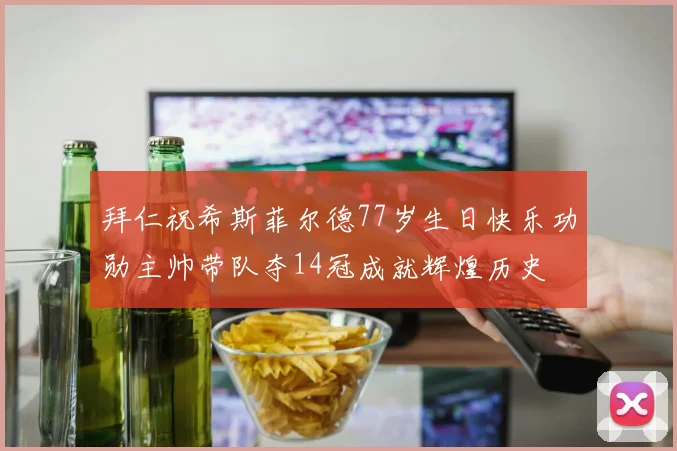 拜仁祝希斯菲尔德77岁生日快乐功勋主帅带队夺14冠成就辉煌历史