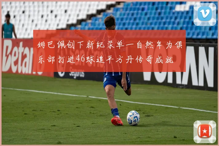 姆巴佩创下新纪录单一自然年为俱乐部打进46球追平方丹传奇成就