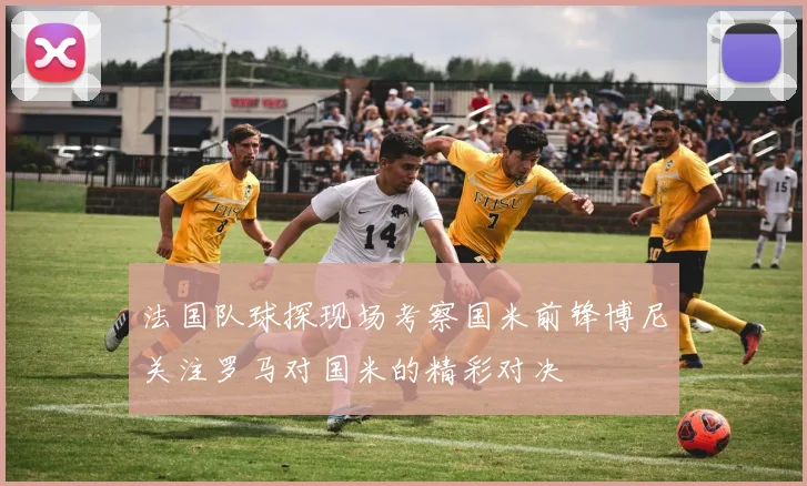 法国队球探现场考察国米前锋博尼关注罗马对国米的精彩对决