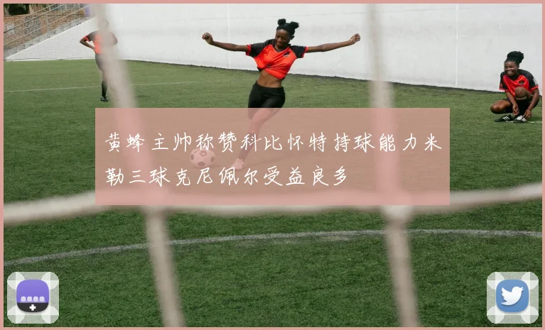 黄蜂主帅称赞科比怀特持球能力米勒三球克尼佩尔受益良多