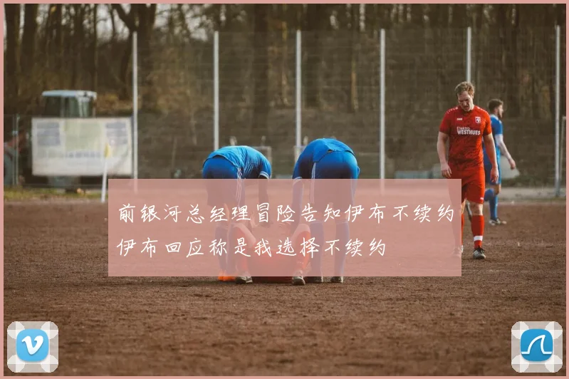 前银河总经理冒险告知伊布不续约伊布回应称是我选择不续约