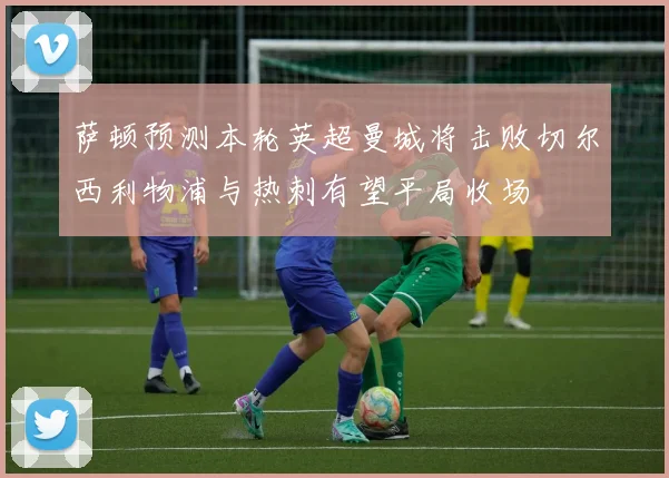 萨顿预测本轮英超曼城将击败切尔西利物浦与热刺有望平局收场