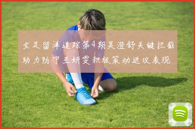 女足留洋追踪第4期吴澄舒关键拦截助力防守王妍雯积极策动进攻表现出色