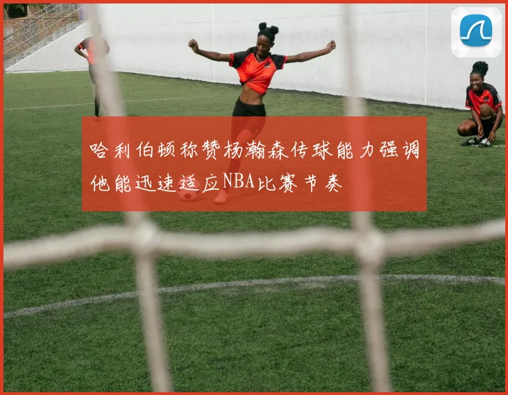 哈利伯顿称赞杨瀚森传球能力强调他能迅速适应NBA比赛节奏
