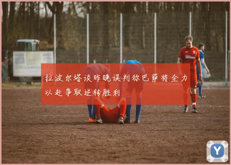 拉波尔塔谈昨晚误判称巴萨将全力以赴争取逆转胜利