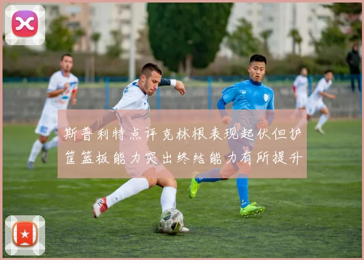 斯普利特点评克林根表现起伏但护筐篮板能力突出终结能力有所提升