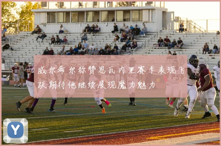威尔希尔称赞恩瓦内里赛季表现飞跃期待他继续展现魔力魅力
