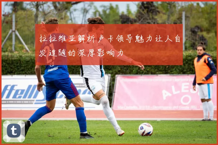 拉拉维亚解析卢卡领导魅力让人自发追随的深厚影响力
