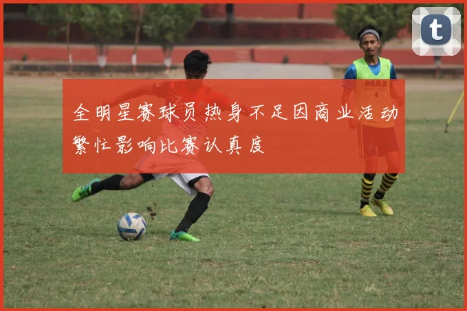 全明星赛球员热身不足因商业活动繁忙影响比赛认真度