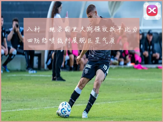 八村塁绝杀前里夫斯强攻扳平比分回防怒喷裁判展现巨星气质
