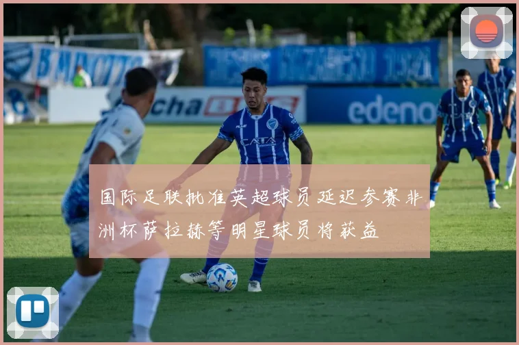 国际足联批准英超球员延迟参赛非洲杯萨拉赫等明星球员将获益
