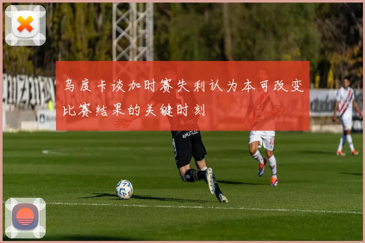 乌度卡谈加时赛失利认为本可改变比赛结果的关键时刻