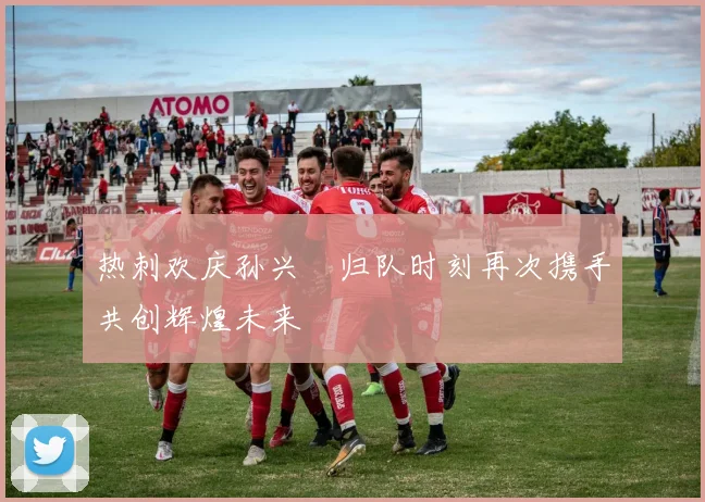 热刺欢庆孙兴慜归队时刻再次携手共创辉煌未来