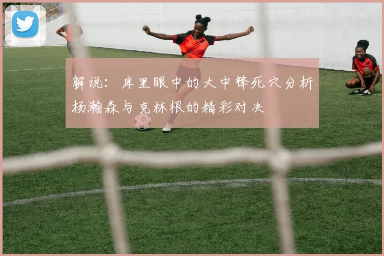 解说：库里眼中的大中锋死穴分析杨瀚森与克林根的精彩对决