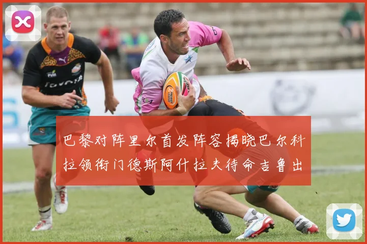巴黎对阵里尔首发阵容揭晓巴尔科拉领衔门德斯阿什拉夫待命吉鲁出战