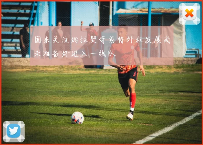 国米关注姆拉契奇或将外租发展尚未准备好进入一线队