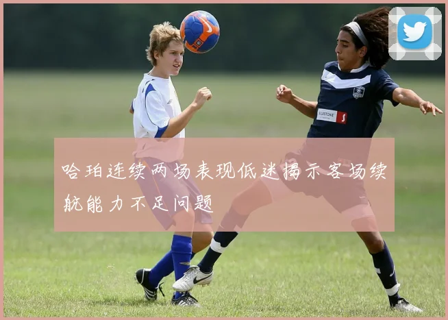 哈珀连续两场表现低迷揭示客场续航能力不足问题