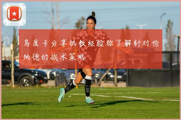 乌度卡分享执教经验称了解针对伦纳德的战术策略